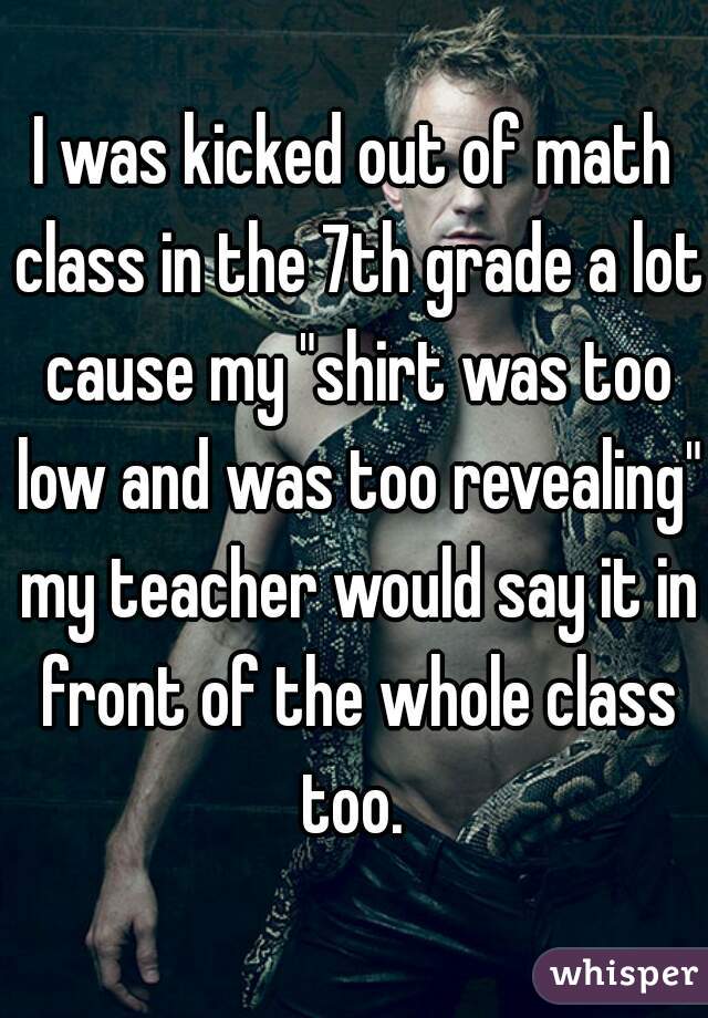 I was kicked out of math class in the 7th grade a lot cause my "shirt was too low and was too revealing" my teacher would say it in front of the whole class too. 
