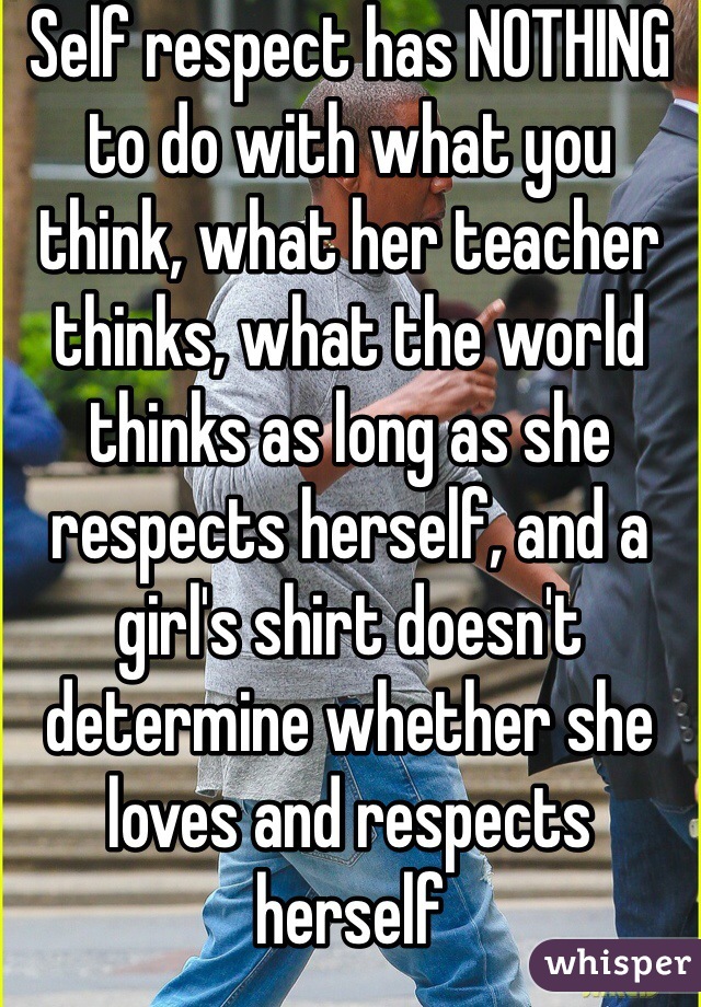 Self respect has NOTHING to do with what you think, what her teacher thinks, what the world thinks as long as she respects herself, and a girl's shirt doesn't determine whether she loves and respects herself 