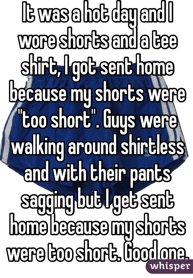 It was a hot day and I wore shorts and a tee shirt, I got sent home because my shorts were "too short". Guys were walking around shirtless and with their pants sagging but I get sent home because my shorts were too short. Good one. 