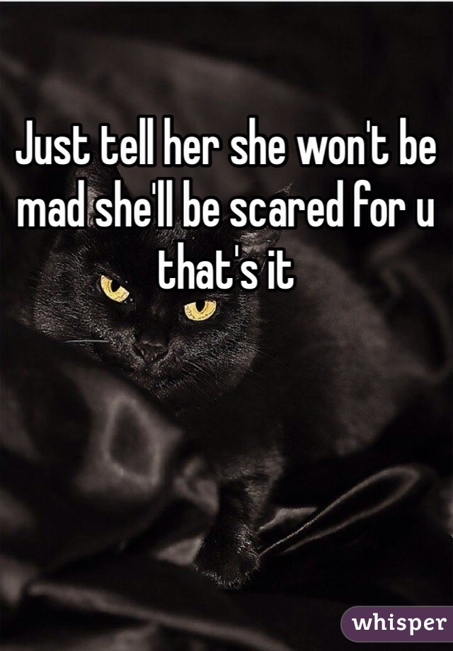 Just tell her she won't be mad she'll be scared for u that's it 