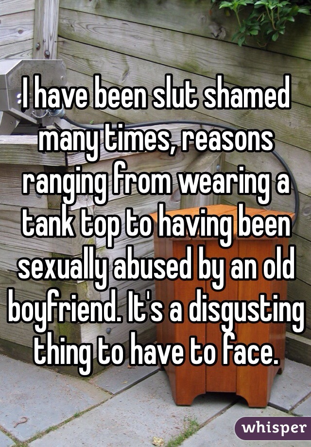 I have been slut shamed many times, reasons ranging from wearing a tank top to having been sexually abused by an old boyfriend. It's a disgusting thing to have to face. 