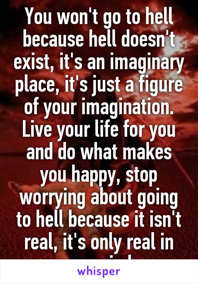You won't go to hell because hell doesn't exist, it's an imaginary place, it's just a figure of your imagination. Live your life for you and do what makes you happy, stop worrying about going to hell because it isn't real, it's only real in your mind. 