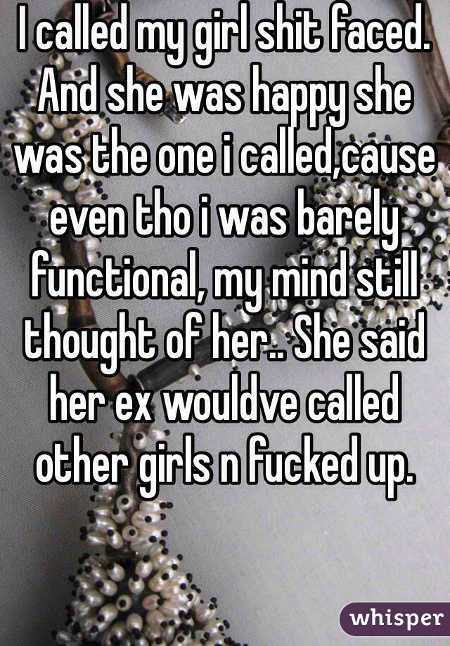 I called my girl shit faced. And she was happy she was the one i called,cause even tho i was barely functional, my mind still thought of her.. She said her ex wouldve called other girls n fucked up.