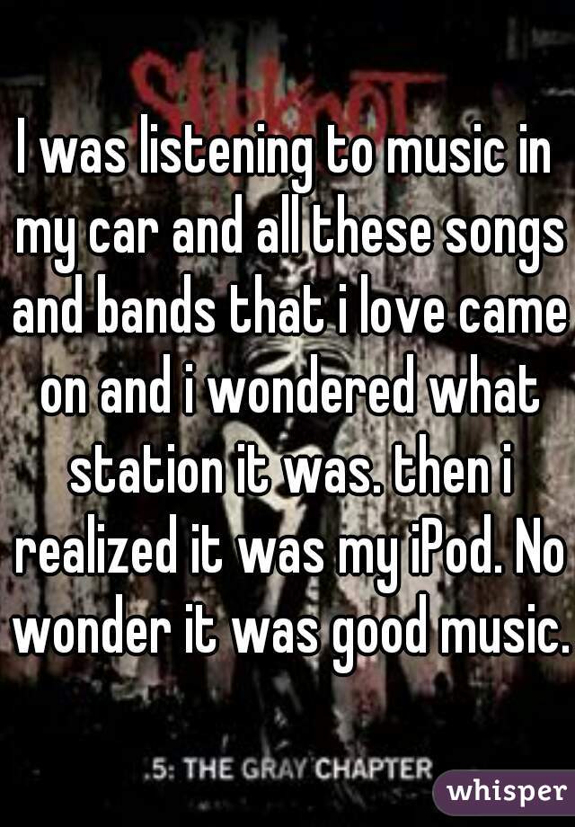 I was listening to music in my car and all these songs and bands that i love came on and i wondered what station it was. then i realized it was my iPod. No wonder it was good music.