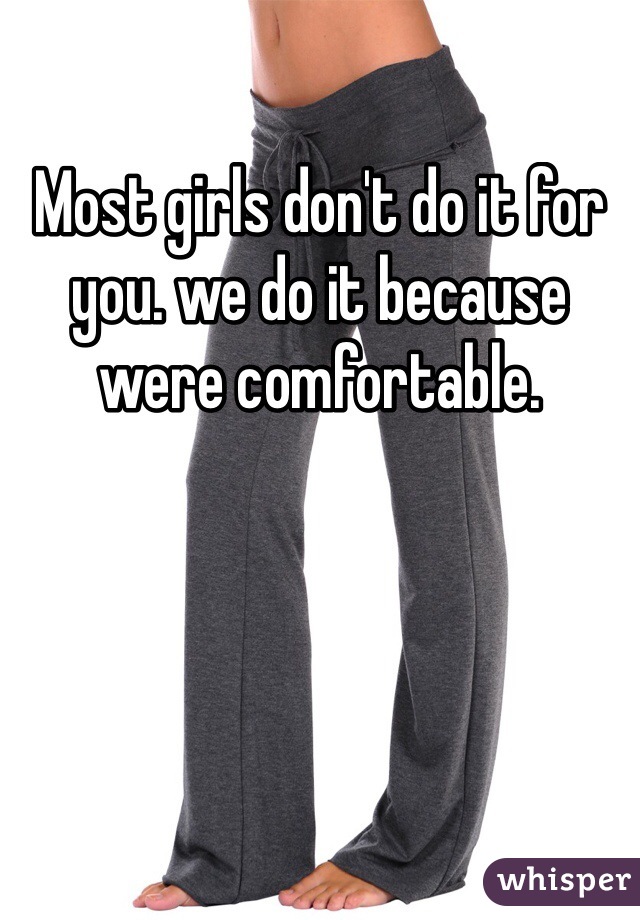 Most girls don't do it for you. we do it because were comfortable.