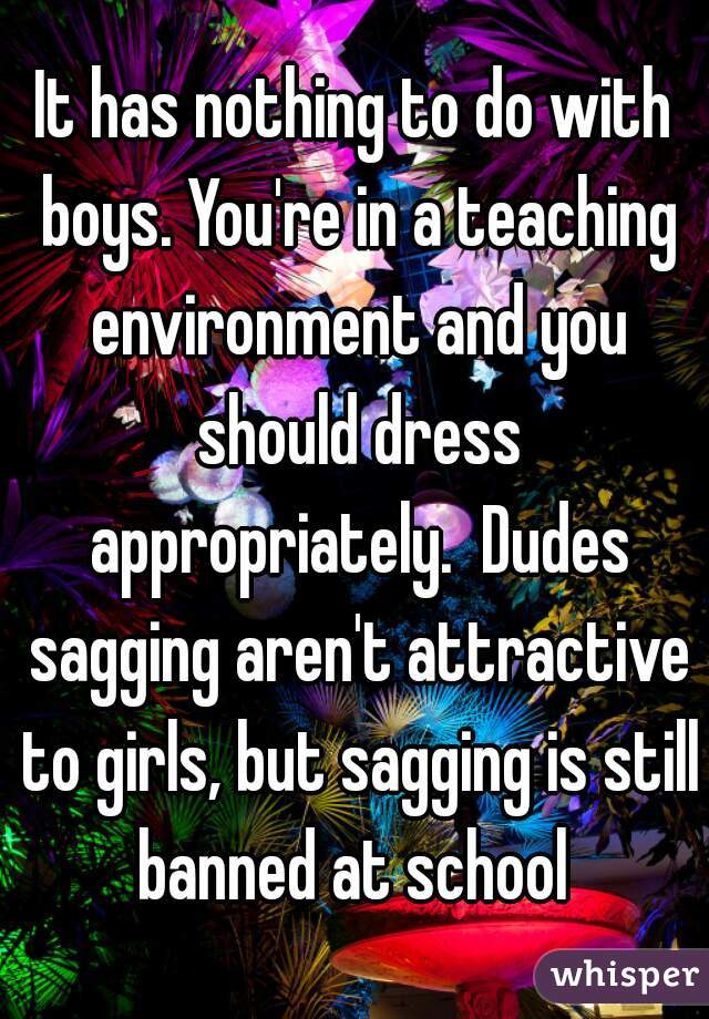 It has nothing to do with boys. You're in a teaching environment and you should dress appropriately.  Dudes sagging aren't attractive to girls, but sagging is still banned at school 