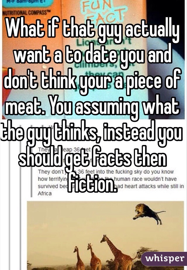 What if that guy actually want a to date you and don't think your a piece of meat. You assuming what the guy thinks, instead you should get facts then fiction. 