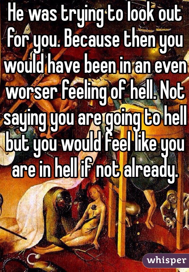 He was trying to look out for you. Because then you would have been in an even worser feeling of hell. Not saying you are going to hell but you would feel like you are in hell if not already. 
