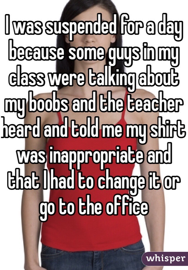 I was suspended for a day because some guys in my class were talking about my boobs and the teacher heard and told me my shirt was inappropriate and that I had to change it or go to the office 