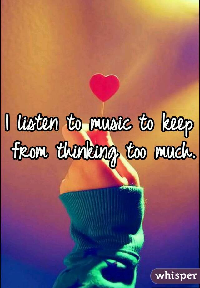 I listen to music to keep from thinking too much.