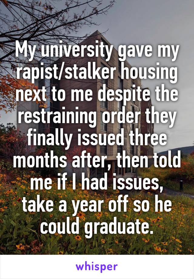 My university gave my rapist/stalker housing next to me despite the restraining order they finally issued three months after, then told me if I had issues, take a year off so he could graduate.