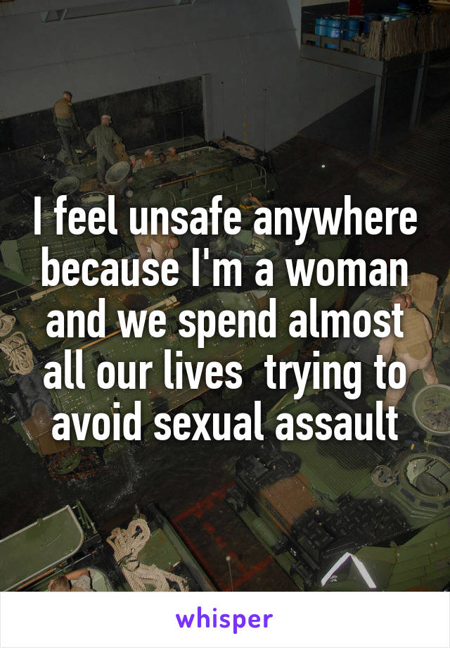 I feel unsafe anywhere because I'm a woman and we spend almost all our lives  trying to avoid sexual assault