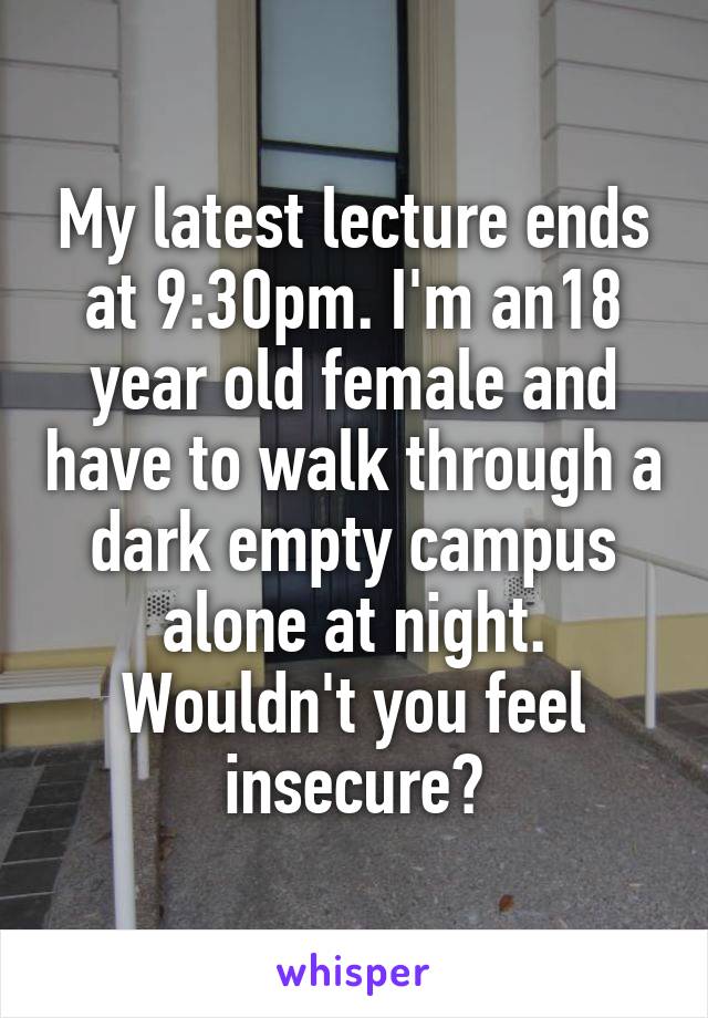 My latest lecture ends at 9:30pm. I'm an18 year old female and have to walk through a dark empty campus alone at night. Wouldn't you feel insecure?