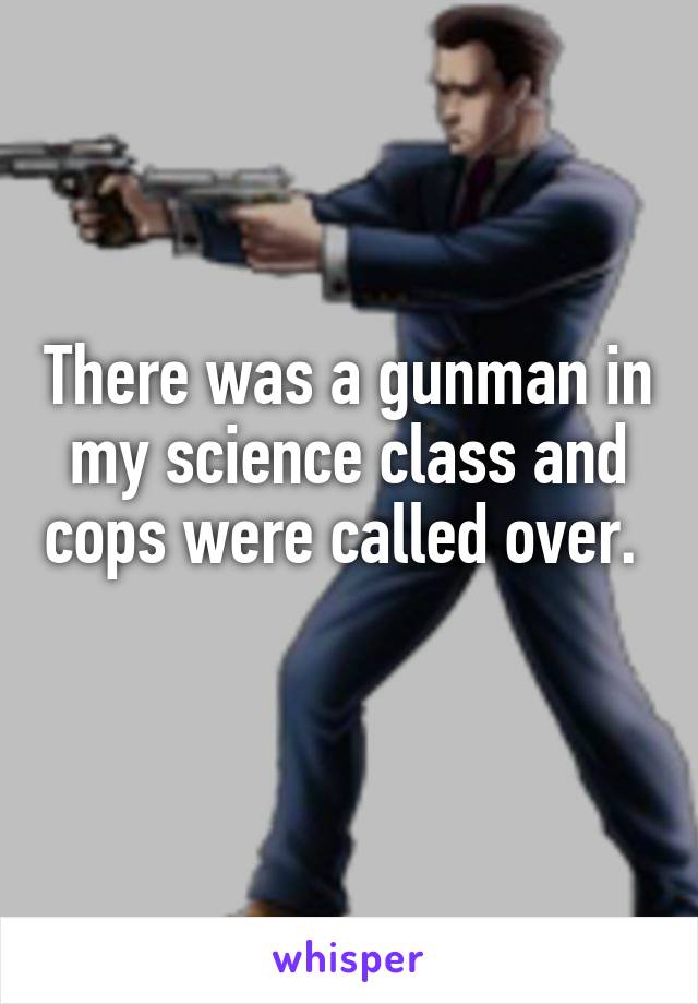 There was a gunman in my science class and cops were called over.  