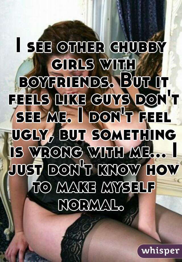 I see other chubby girls with boyfriends. But it feels like guys don't see me. I don't feel ugly, but something is wrong with me... I just don't know how to make myself normal. 