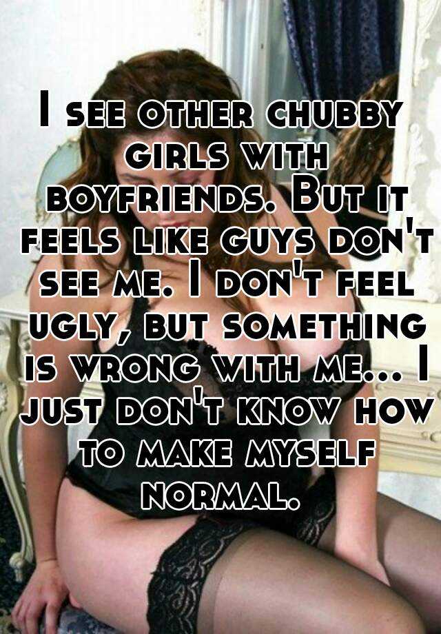 I see other chubby girls with boyfriends. But it feels like guys don't see me. I don't feel ugly, but something is wrong with me... I just don't know how to make myself normal. 