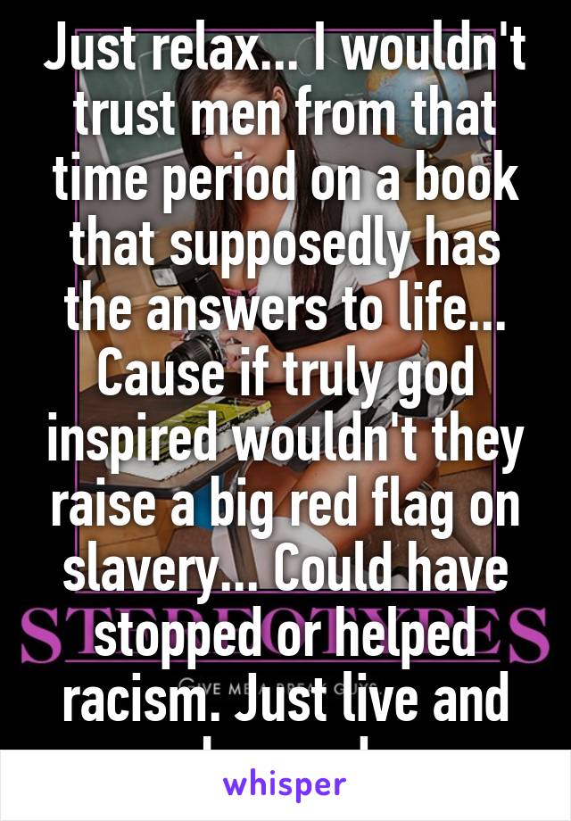 Just relax... I wouldn't trust men from that time period on a book that supposedly has the answers to life... Cause if truly god inspired wouldn't they raise a big red flag on slavery... Could have stopped or helped racism. Just live and be good
