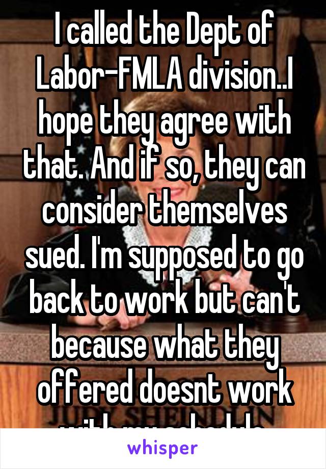 I called the Dept of Labor-FMLA division..I hope they agree with that. And if so, they can consider themselves sued. I'm supposed to go back to work but can't because what they offered doesnt work with my schedule.