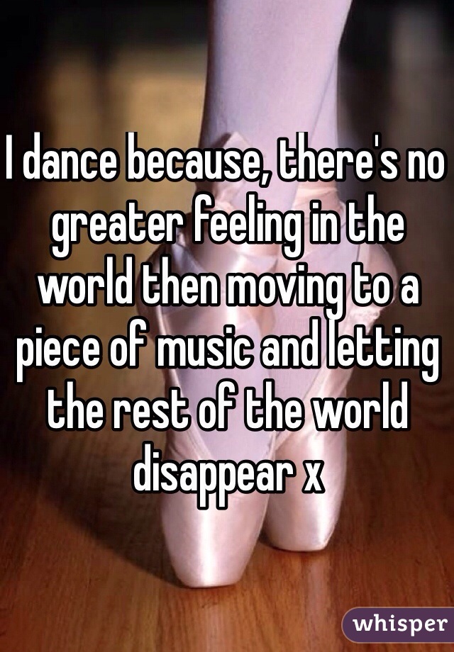 I dance because, there's no greater feeling in the world then moving to a piece of music and letting the rest of the world disappear x