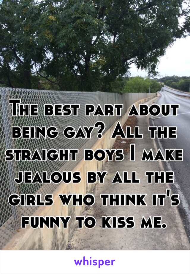 The best part about being gay? All the straight boys I make jealous by all the girls who think it's funny to kiss me.