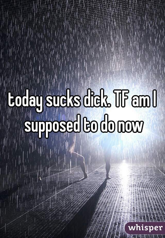 today sucks dick. TF am I supposed to do now