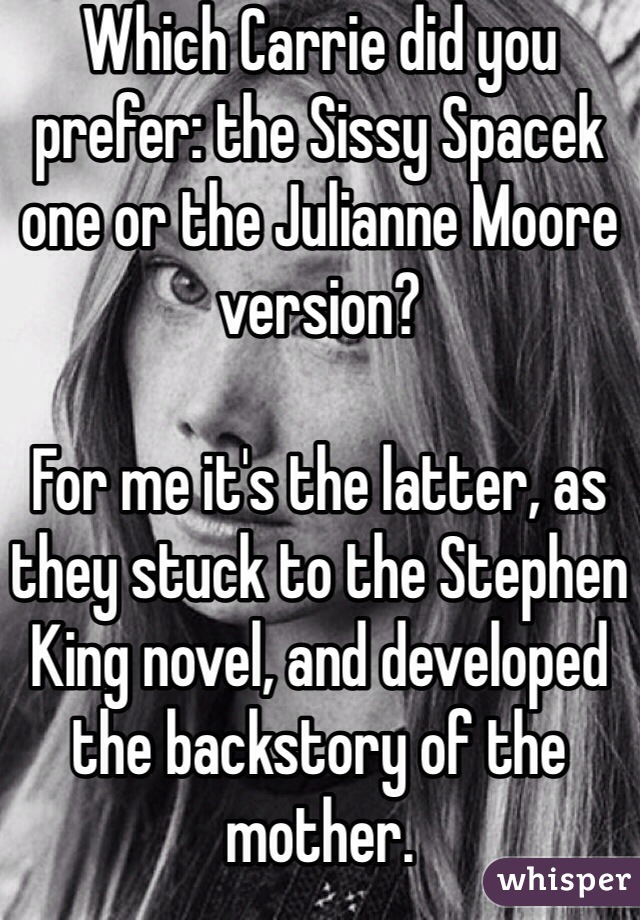 Which Carrie did you prefer: the Sissy Spacek one or the Julianne Moore version? 

For me it's the latter, as they stuck to the Stephen King novel, and developed the backstory of the mother. 
