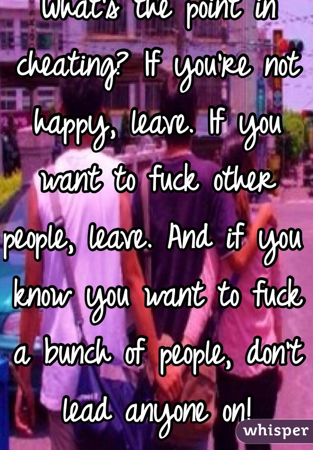 What's the point in cheating? If you're not happy, leave. If you want to fuck other people, leave. And if you know you want to fuck a bunch of people, don't lead anyone on! 