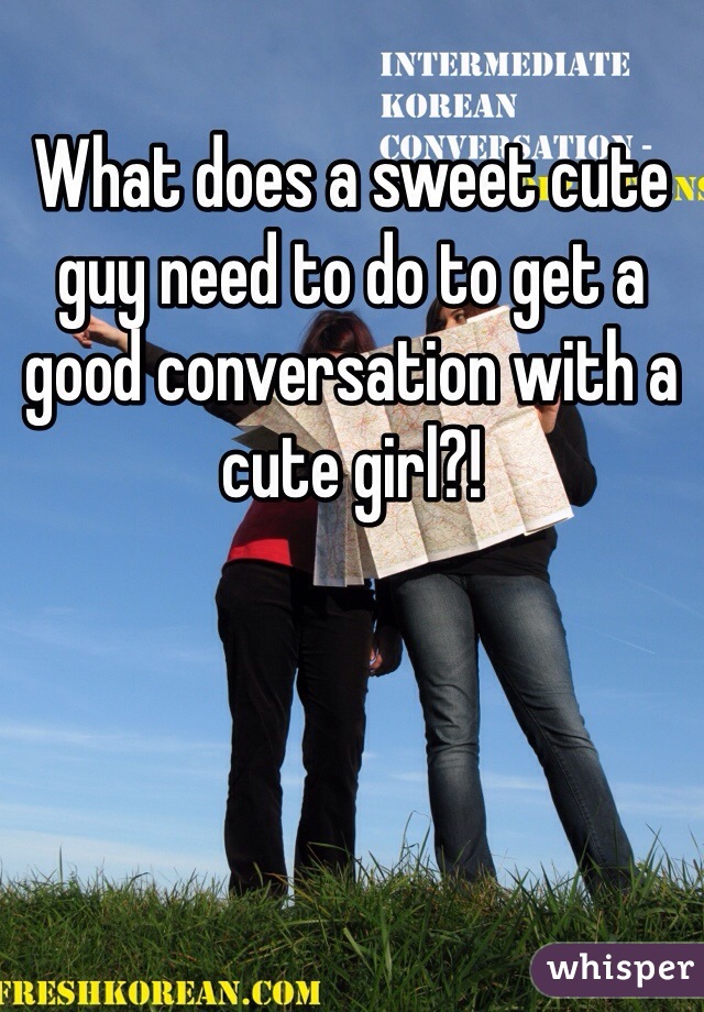 What does a sweet cute guy need to do to get a good conversation with a cute girl?!