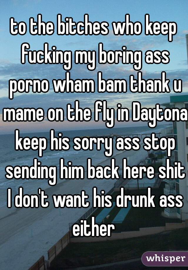 to the bitches who keep fucking my boring ass porno wham bam thank u mame on the fly in Daytona keep his sorry ass stop sending him back here shit I don't want his drunk ass either 