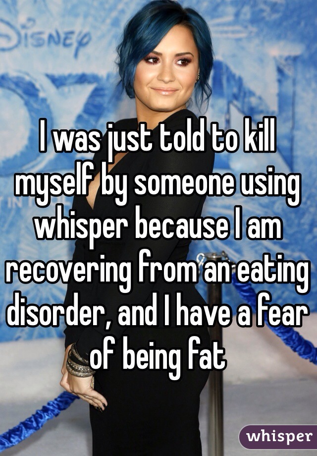 I was just told to kill myself by someone using whisper because I am recovering from an eating disorder, and I have a fear of being fat 
