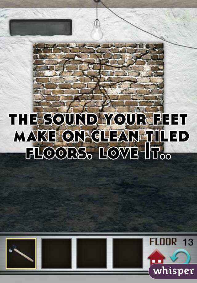 the sound your feet make on clean tiled floors. love It..  