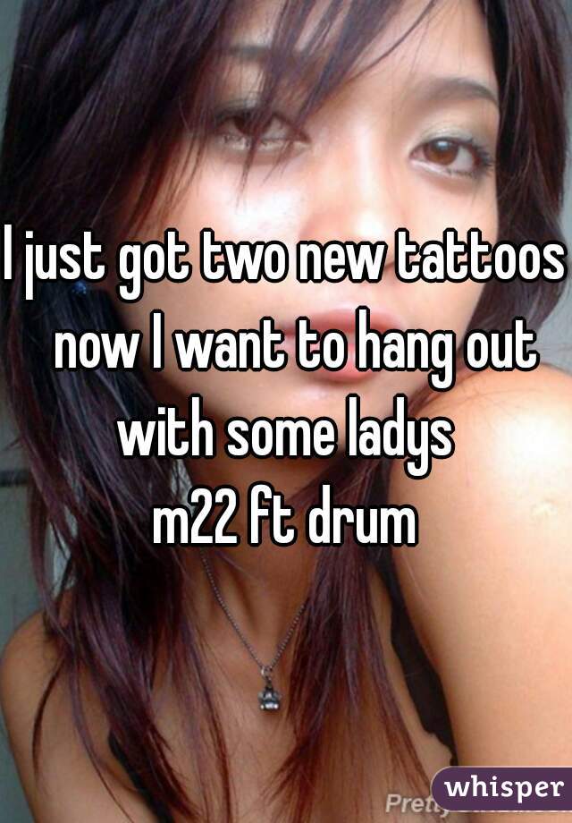 I just got two new tattoos  now I want to hang out with some ladys 
m22 ft drum