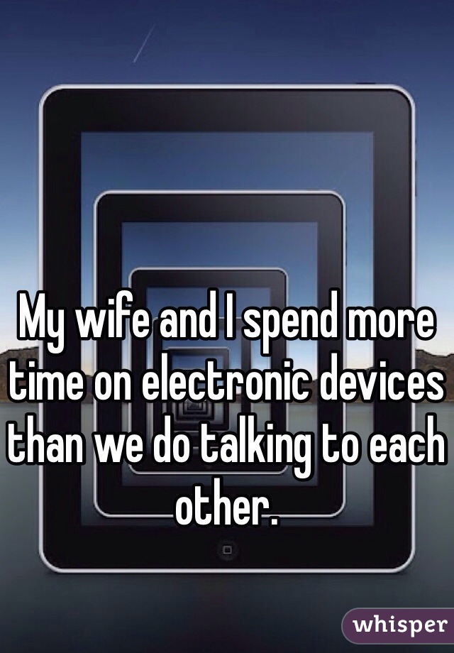 My wife and I spend more time on electronic devices than we do talking to each other. 