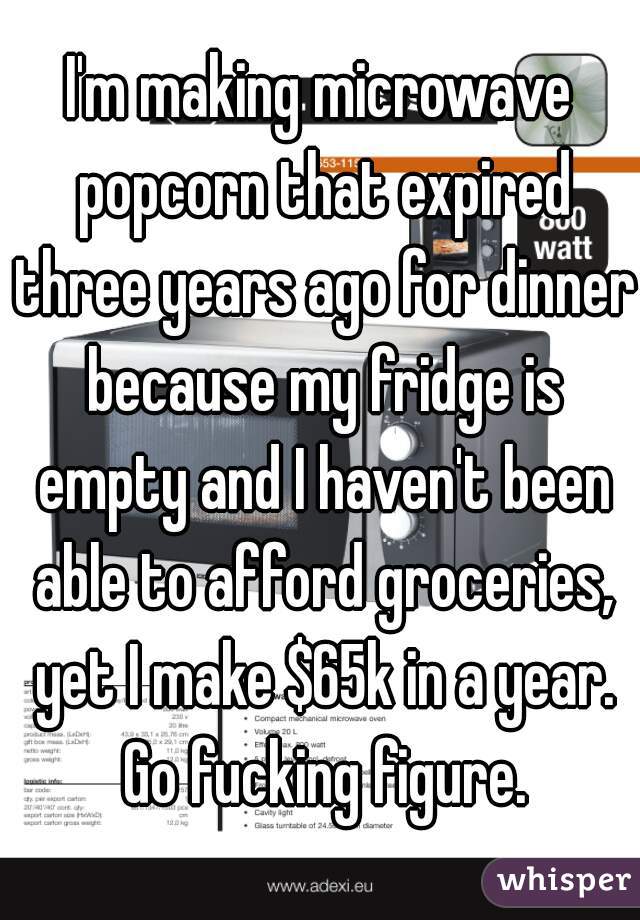 I'm making microwave popcorn that expired three years ago for dinner because my fridge is empty and I haven't been able to afford groceries, yet I make $65k in a year. Go fucking figure.