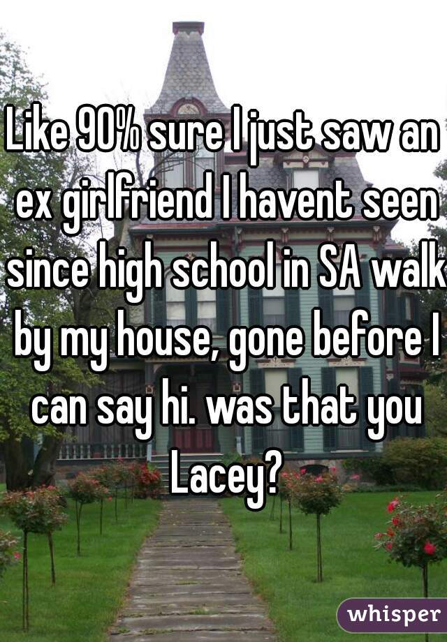 Like 90% sure I just saw an ex girlfriend I havent seen since high school in SA walk by my house, gone before I can say hi. was that you Lacey?