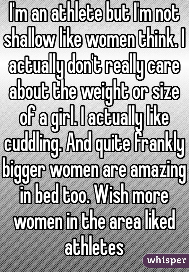 I'm an athlete but I'm not shallow like women think. I actually don't really care about the weight or size of a girl. I actually like cuddling. And quite frankly bigger women are amazing in bed too. Wish more women in the area liked athletes 