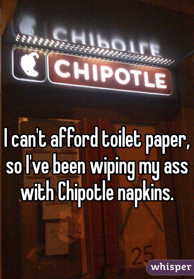 I can't afford toilet paper, so I've been wiping my ass with Chipotle napkins.