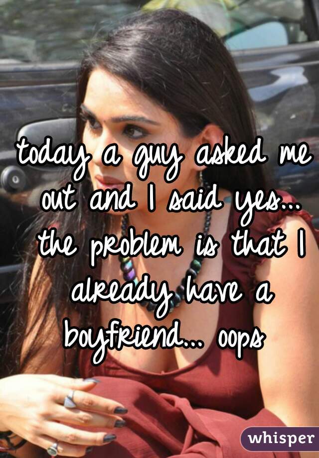 today a guy asked me out and I said yes... the problem is that I already have a boyfriend... oops 
