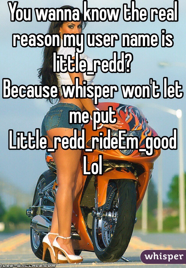 You wanna know the real reason my user name is little_redd?
Because whisper won't let me put
Little_redd_rideEm_good
Lol  
