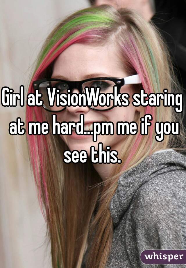 Girl at VisionWorks staring at me hard...pm me if you see this. 