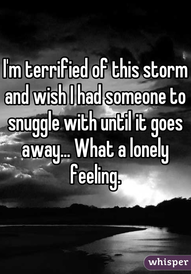 I'm terrified of this storm and wish I had someone to snuggle with until it goes away... What a lonely feeling.