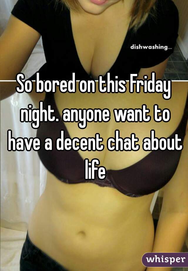 So bored on this Friday night. anyone want to have a decent chat about life