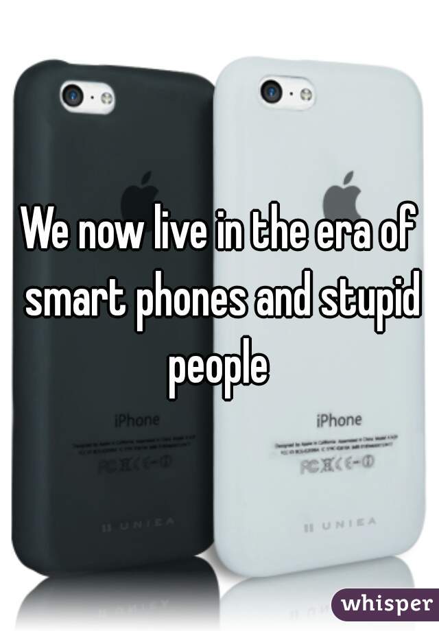 We now live in the era of smart phones and stupid people 