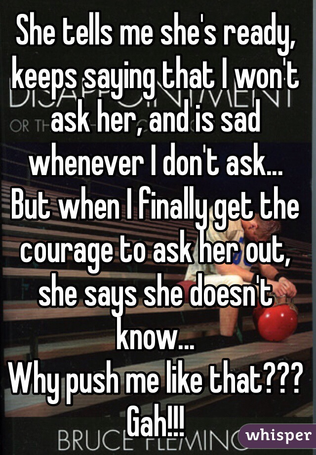 She tells me she's ready, keeps saying that I won't ask her, and is sad whenever I don't ask...
But when I finally get the courage to ask her out, she says she doesn't know...
Why push me like that??? Gah!!!