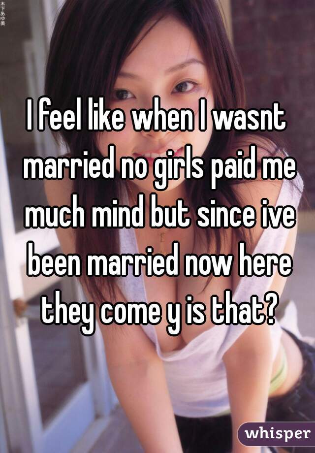 I feel like when I wasnt married no girls paid me much mind but since ive been married now here they come y is that?