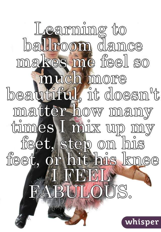 Learning to ballroom dance makes me feel so much more beautiful, it doesn't matter how many times I mix up my feet, step on his feet, or hit his knee.
I FEEL FABULOUS. 