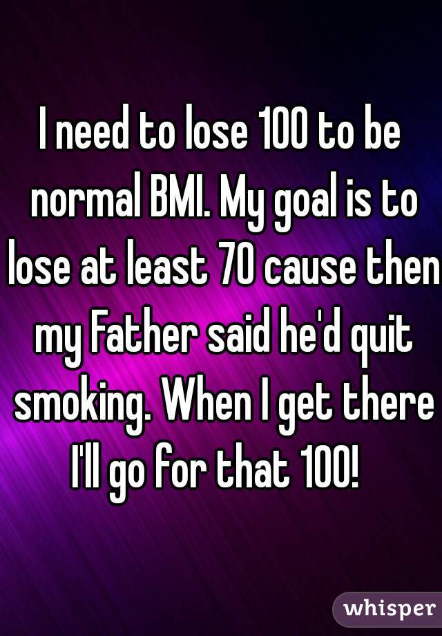 I need to lose 100 to be normal BMI. My goal is to lose at least 70 cause then my Father said he'd quit smoking. When I get there I'll go for that 100!  