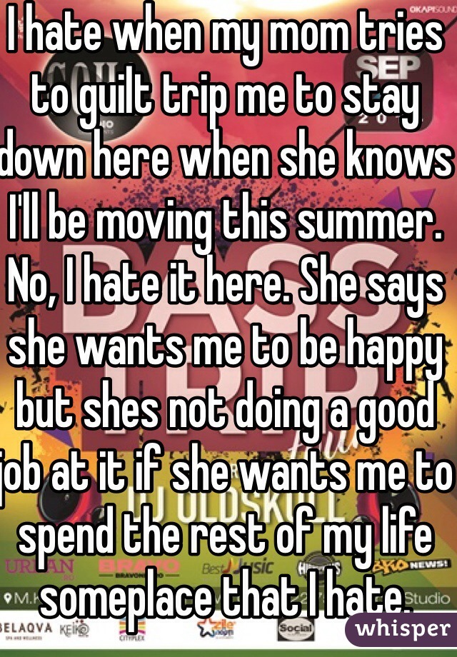 I hate when my mom tries to guilt trip me to stay down here when she knows I'll be moving this summer. No, I hate it here. She says she wants me to be happy but shes not doing a good job at it if she wants me to spend the rest of my life someplace that I hate. 
I AM moving 