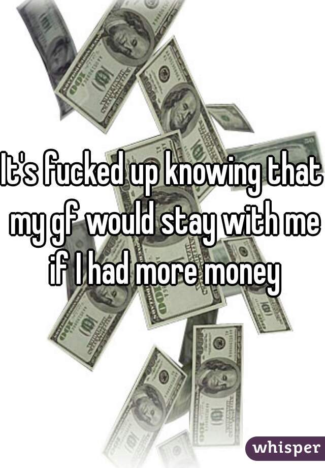 It's fucked up knowing that my gf would stay with me if I had more money