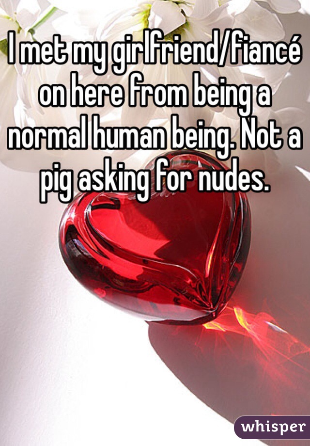 I met my girlfriend/fiancé on here from being a normal human being. Not a pig asking for nudes. 
